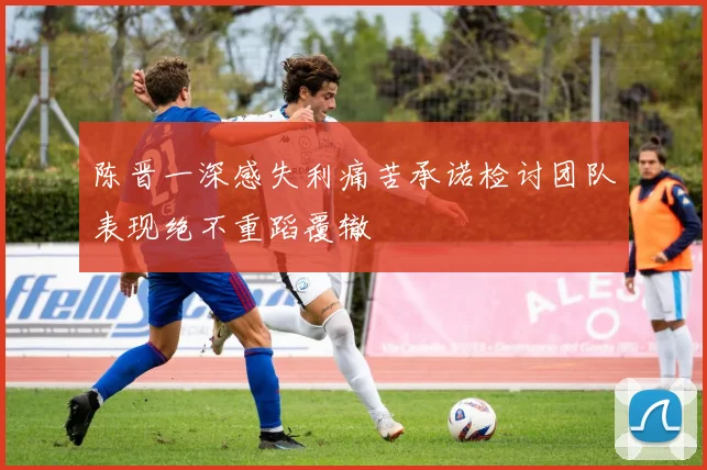 陈晋一深感失利痛苦承诺检讨团队表现绝不重蹈覆辙