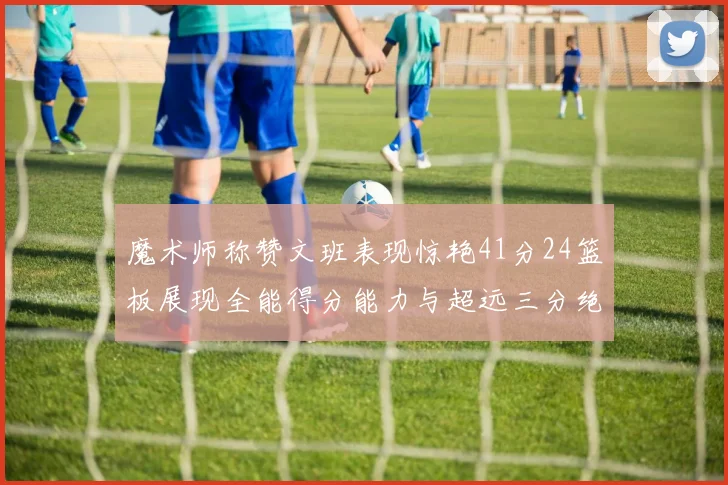 魔术师称赞文班表现惊艳41分24篮板展现全能得分能力与超远三分绝技