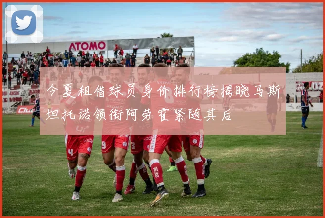 今夏租借球员身价排行榜揭晓马斯坦托诺领衔阿劳霍紧随其后