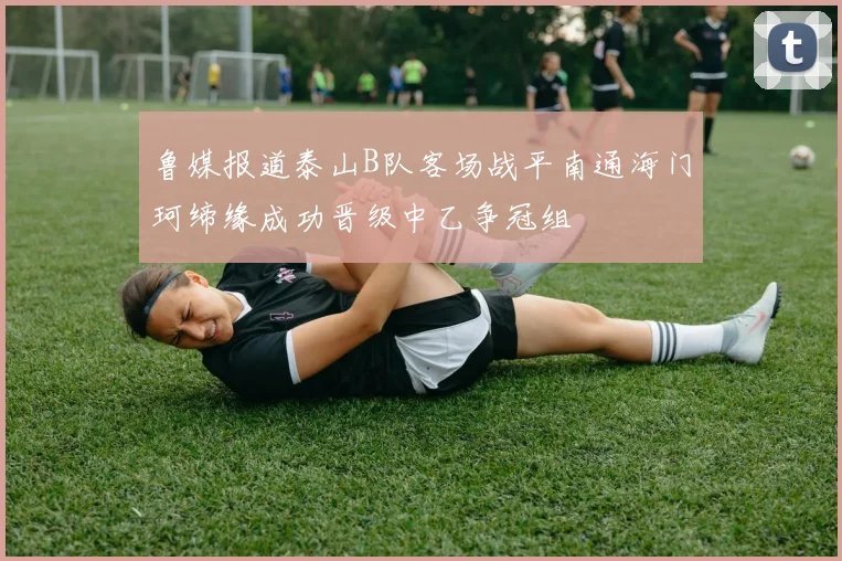 鲁媒报道泰山B队客场战平南通海门珂缔缘成功晋级中乙争冠组